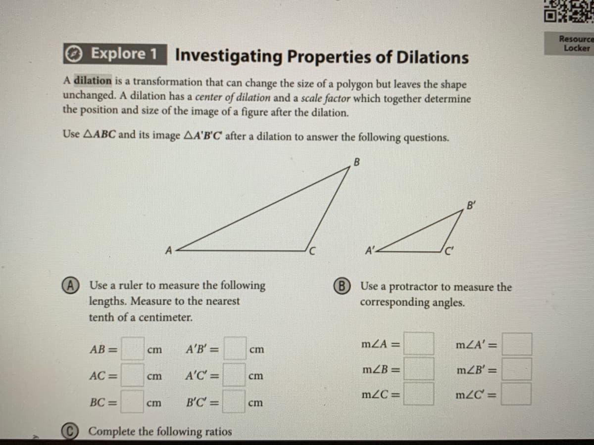 Resource
Locker
O Explore 1 Investigating Properties of Dilations
A dilation is a transformation that can change the size of a polygon but leaves the shape
unchanged. A dilation has a center of dilation and a scale factor which together determine
the position and size of the image of a figure after the dilation.
Use AABC and its image AA'B'C after a dilation to answer the following questions.
B'
A'
Use a ruler to measure the following
lengths. Measure to the nearest
B)
Use a protractor to measure the
corresponding angles.
tenth of a centimeter.
AB =
A'B' =
mZA =
mZA' =
cm
cm
mZB =
mZB' =
AC =
cm
A'C =
cm
m2C =
mZC' =
BC =
cm
B'C =
cm
Complete the following ratios
