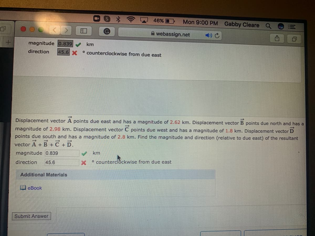 46% O
Mon 9:00 PM Gabby Cleare
A webassign.net
4) C
magnitude o.839
km
direction
45.6 X
° counterclockwise from due east
Displacement vector A points due east and has a magnitude of 2.62 km. Displacement vector B points due north and has a
magnitude of 2.98 km. Displacement vector C points due west and has a magnitude of 1.8 km. Displacement vector D
points due south and has a magnitude of 2.8 km. Find the magnitude and direction (relative to due east) of the resultant
vector A + B +C+D.
magnitude 0.839
km
direction
45.6
° counterciockwise from due east
Additional Materials
eBook
Submit Answer
