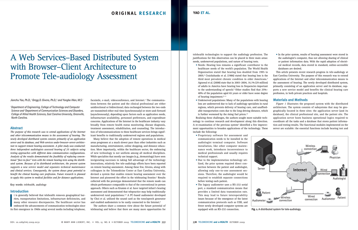 A Web Services-Based Distributed System
with Browser-Client Architecture to
Promote Tele-audiology Assessment
Jianchu Yao, Ph.D.,' Gregg D. Givens, Ph.D.,2 and Yongbo Wan, M.S.¹
¹Department of Engineering, College of Technology and Computer
Science and 2Department of Communication Sciences and Disorders,
College of Allied Health Sciences, East Carolina University, Greenville,
North Carolina.
Abstract
The purpose of this research was to extend applications of the Internet
and other telecommunication means to the assessment of hearing. The
newly developed distributed system consists primarily of an application
server and its database, and Web services under browser-server architec-
ture to support remote hearing assessment. A pilot study was conducted:
three independent audiologists assessed hearing of 25 subjects using
testing approaches with different data communication configurations.
Analysis of the results demonstrated the feasibility of replacing conven-
tional "face-to-face" tests with the remote hearing tests using the distrib-
uted system. Because of its distributed architecture, the present system
supports a new service model and separates technical maintenance
and clinical services. Consequently, the system shows great potential to
benefit the clinical hearing care profession. Future research is planned
to apply this system to medical facilities and for distance applications.
Key words: telehealth, audiology
Introduction
t is generally believed that telehealth removes geographical bar-
riers, transportation limitations, infrastructure deficiencies, and
many other resource discrepancies. The healthcare sector has
embraced the advancements of communication technologies since
its first emergence in 1960s using several media including telephone,
ORIGINAL RESEARCH
DOI: 10.1089/tmj.2009.0031
facsimile, e-mail, videoconference, and Internet.¹ The communica-
tions between the patient and the clinical professional are either
unidirectional or bidirectional; data exchanged between the two ends
are transmitted either real-time (synchronously) or store-and-forward
(asynchronously), depending upon factors such as application needs,
infrastructure availability, personnel preferences, and expenditure
concerns. Applications of the Internet in the healthcare industry vary
broadly from remote health status monitoring, disease diagnosis,
treatment assessment, rehabilitation, and counseling. The introduc-
tion of telecommunications to these healthcare services brings signif-
icant benefits to traditionally underserved regions and populations.
Many believe that the adoption of remote operations in medical
areas progresses at a much slower pace than other industries such as
manufacturing, entertainment, online shopping, and distance educa-
tion. More importantly, within the healthcare sector, the embracing
of new technology is not uniform among all medical disciplines.
While specialties that mostly use images (e.g., dermatology) have seen
invigorating successes in taking full advantage of the technology
innovations, relatively few tele-audiology efforts have been reported
on remote hearing assessment. Among these few, Givens, along with
colleagues in the Telemedicine Center at East Carolina University,
devised a system that enables remote hearing assessment over the
Internet and pioneered the effort in the telehearing frontier.² Results
collected with the prototype demonstrated that the remote mode can
obtain performance comparable to that of the conventional in-person
approach. Others such as Krumm et al. have targeted infant's hearing
assessment and demonstrated that telepractice may help traditionally
underserved rural populations. 3,4 A PC-based audiometer developed
by Choi et al. utilized the sound card as the tone/speech generator
and enabled audiometers to be easily connected to the Internet.5
The authors share a common view about the future potential of
telehearing and believe that there are many more opportunities for
MARY ANN LIEBERT, INC. . VOL. 15 NO. 8 • OCTOBER 2009 TELEMEDICINE and e-HEALTH 777
YAO ET AL.
telehealth technologies to support the audiology profession. The
justifications for this observation can be placed in three main areas:
needs, underserved populations, and nature of hearing tests.
• Needs: Hearing loss remains a significant contributor to the
healthcare needs of the world's population. The World Health
Organization stated that hearing loss doubled from 1995 to
2005.6 Cruickshanks et al. (1986) stated that hearing loss is the
third most prevalent chronic condition in older Americans."
Agrawal et al. (2008) state that in 2003-2004, 16.1% (29 million)
of adults in America have hearing loss in frequencies important
to the understanding of speech. Other studies find that 25%-
40% of the population aged 65 years or older have some degree
of hearing impairment. ⁹-11
• Underserved populations: Many of the populations with hearing
loss are underserved due to lack of audiology specialists in rural
regions, which prevents delivery of hearing care, and unafford-
able transportation costs due to the long driving distance, which
is further worsened by the rising fuel prices.¹2
Realizing these challenges, the authors sought more suitable tech-
nology to continue research and development along this direction.
A re-examination of the previous system² identified a few improve-
ment opportunities to broaden applications of the technology. These
include the following:
• Proprietary software for assessment and
communication needs to be installed in the
audiologist terminal computer. Software
installation, like other computer mainte-
nance work, introduces inconvenience to
medical professionals and usually requires
technical support.
• Due to the implementation technology uti-
lized, the prior system required direct con-
nection between the patient and audiologist,
allowing only one-to-one assessment ses-
sions. Therefore, the audiologist would be
required to establish separate connections
before testing each patient.
• The legacy audiometer uses a RS-232 serial
port, a standard communication means that
provides a limited data transmission rate.
This may lead to future interoperability
issues because of the emergence of the latest
communication protocols such as USB, and
fewer newly developed computer systems are
equipped with an RS-232 connection.
778 TELEMEDICINE and e-HEALTH OCTOBER 2009
Server
Patient
Audiometer
• In the prior system, results of hearing assessment were stored in
the audiologist's computer, thus not allowing sharing of clinical
or patient information data. With the rapid adoption of electri-
cal medical records, data stored in standard, online-accessible
databases are desired.
This article presents recent research progress in tele-audiology at
East Carolina University. The purpose of this research was to extend
applications of the Internet and other telecommunication means to
the assessment of hearing. The newly developed distributed system,
primarily consisting of an application server and its database, sup-
ports a new service model and benefits the clinical hearing care
profession, in both private practices and hospitals.
Materials and Methods
Figure 1 illustrates the proposed system with the distributed
architecture. The system consists of subsystems that may be geo-
graphically located in three sites: the application server (and its
database), the clinical professional site, and the patient site. The
application server hosts business operational logics required to
coordinate all the tasks and a database that stores patient informa-
tion and testing results. The functional modules implemented on the
server are scalable: the essential functions include hearing test and
Wireless
connection
Wireless
connection
Internet
Fig. 1. A distributed system for tele-audiology.
Physician
Wired
connection
Audiologist
Wired
connection Audiometer
Patient