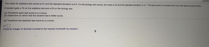 The mean for statistics test scores is 61 and the standard deviation is 6.0. For the biology test scores, the mean is 22 and the standard devaton is 3.7. The tent scores of stutent who took boh tests are ven belw
A student gets a 74 on the statistics test and a 24 on the biology test.
(a) Tranaform each test score to a z-Bcore.
(b) Determine on which test the student had a better score
(a) Transform the statistios test soore to a z-acore.
(Type an integer or decimal rounded to the nearest hundredth as needed.)
