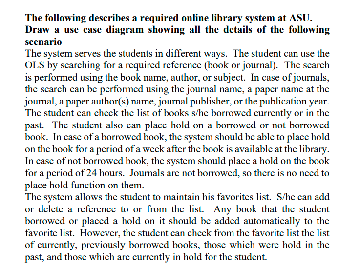 The following describes a required online library system at ASU.
Draw a use case diagram showing all the details of the following
scenario
The system serves the students in different ways. The student can use the
OLS by searching for a required reference (book or journal). The search
is performed using the book name, author, or subject. In case of journals,
the search can be performed using the journal name, a paper name at the
journal, a paper author(s) name, journal publisher, or the publication year.
The student can check the list of books s/he borrowed currently or in the
past. The student also can place hold on a borrowed or not borrowed
book. In case of a borrowed book, the system should be able to place hold
on the book for a period of a week after the book is available at the library.
In case of not borrowed book, the system should place a hold on the book
for a period of 24 hours. Journals are not borrowed, so there is no need to
place hold function on them.
The system allows the student to maintain his favorites list. S/he can add
or delete a reference to or from the list. Any book that the student
borrowed or placed a hold on it should be added automatically to the
favorite list. However, the student can check from the favorite list the list
of currently, previously borrowed books, those which were hold in the
past, and those which are currently in hold for the student.
