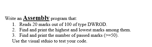 Write an Assembly program that:
1. Reads 20 marks out of 100 of type DWROD.
2. Find and print the highest and lowest marks among them.
3. Find and print the number of passed marks (>=50).
Use the visual stduio to test your code.
