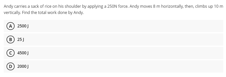 Andy carries a sack of rice on his shoulder by applying a 250N force. Andy moves 8 m horizontally, then, climbs up 10 m
vertically. Find the total work done by Andy.
A) 2500 J
B) 25 J
(C) 4500 J
(D) 2000 J