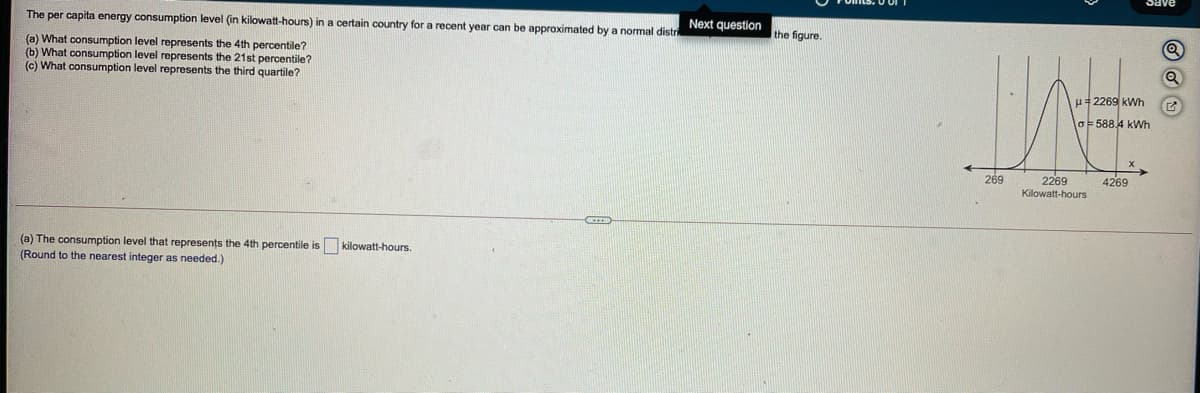 The per capita energy consumption level (in kilowatt-hours) in a certain country for a recent year can be approximated by a normal distri
Next question
the figure.
(a) What consumption level represents the 4th percentile?
(b) What consumption level represents the 21st percentile?
(c) What consumption level represents the third quartile?
u= 2269 kWh
G= 588.4 kWh
269
2269
4269
Kilowatt-hours
(a) The consumption level that represents the 4th percentile is kilowatt-hours.
(Round to the nearest integer as needed.)
