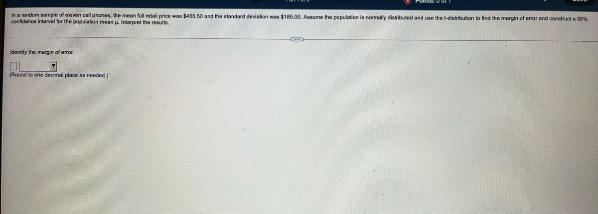 In a random sample of eleven cell phones, the mean full retail price was $455.50 and the standard deviation was $185.00. Assume the population is normally distributed and use the t-distribution to find the margin of error and construct a 95%
confidence interval for the population mean u. Interpret the results.
Identify the margin of error.
口
(Round to one decimal place as needed.)
