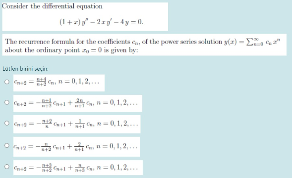 Consider the differential equation
(1+ z) y" – 2 x yf – 4 y = 0.
The recurrence formula for the coefficients cn, of the power series solution y(z) =Eo Cn T"
about the ordinary point ro = 0 is given by:
Lütfen birini seçin:
O Cn+2 = Cn, n = 0,1, 2, ...
O Cn+2
Cn+1 + 2 Gn, n = 0, 1, 2, ..
n+1
n+2
O Cn+2 = -2 Cn+1+ Cn, n = 0, 1, 2, . .
O Cn+2 = -
2 Cn+1 + Cn, n = 0, 1, 2, . .
O Cn+2 = - Cn+1+ Cn, n= 0, 1, 2, .
