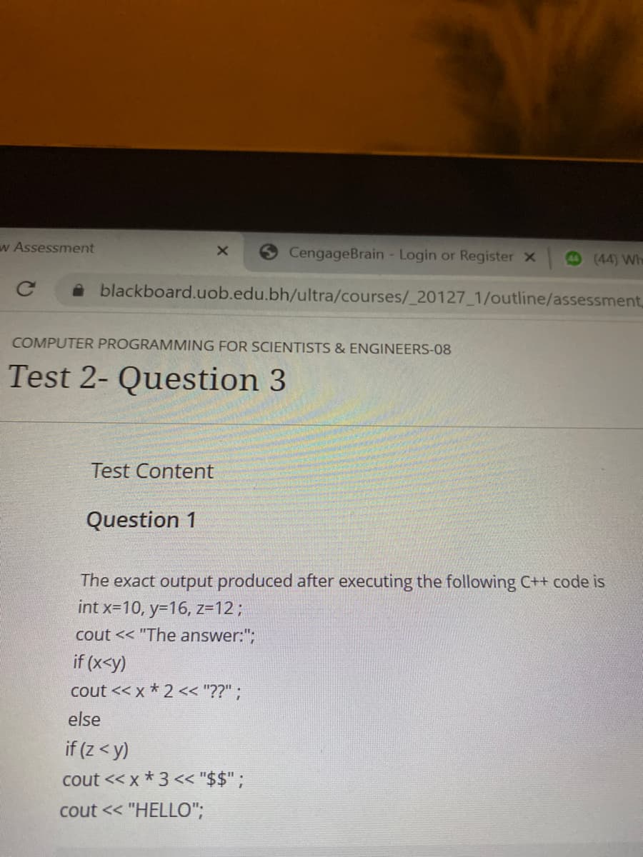 w Assessment
CengageBrain - Login or Register x
(44) Wh
A blackboard.uob.edu.bh/ultra/courses/_20127_1/outline/assessment,
COMPUTER PROGRAMMING FOR SCIENTISTS & ENGINEERS-08
Test 2- Question 3
Test Content
Question 1
The exact output produced after executing the following C++ code is
int x=10, y=16, z=123B
cout << "The answer:";
if (x<y)
cout << x * 2<< "??" ;
else
if (z < y)
cout << x * 3 << "$$";
cout << "HELLO";
