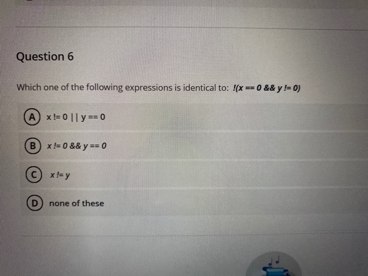 Question 6
Which one of the following expressions is identical to: !(x == 0 && y != 0)
Ax!= 0 || y == 0
(B) x!=0 && y == 0
x != y
none of these
