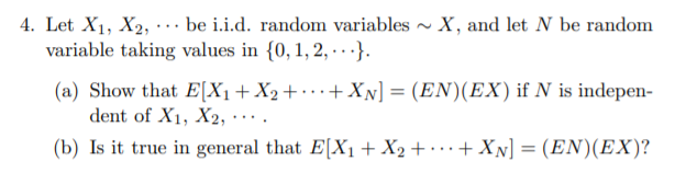 4. Let X1, X2, · .. be i.i.d. random variables - X, and let N be random
variable taking values in {0, 1, 2, · · ·}.
(a) Show that E[X1+X2+• · ·+XN] = (EN)(EX) if N is indepen-
dent of X1, X2,
...
(b) Is it true in general that E[X1+ X2 + · · + XN] = (EN)(EX)?
