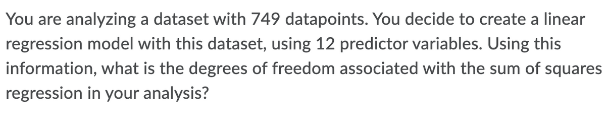 You are analyzing a dataset with 749 datapoints. You decide to create a linear
regression model with this dataset, using 12 predictor variables. Using this
information, what is the degrees of freedom associated with the sum of squares
regression in your analysis?