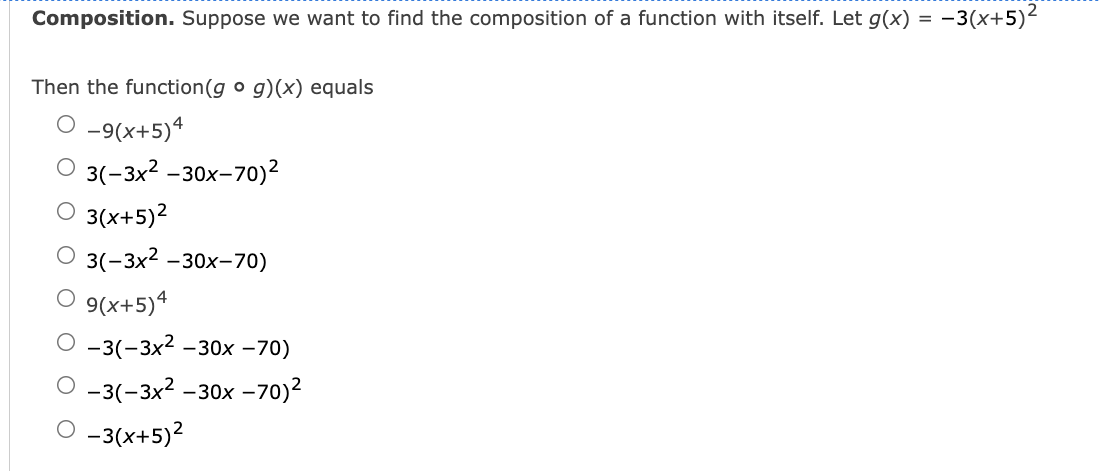 Composition. Suppose we want to find the composition of a function with itself. Let g(x) =
- -3(x+5)²
Then the function(g o g)(x) equals
O -9(x+5)4
3(-3х2 -30х-70)?
O 3(x+5)2
3(-3x2
-30х-70)
O 9(x+5)4
-3(-3x2 -30x -70)
-3(-3x2 -30x –70)2
O -3(x+5)2
