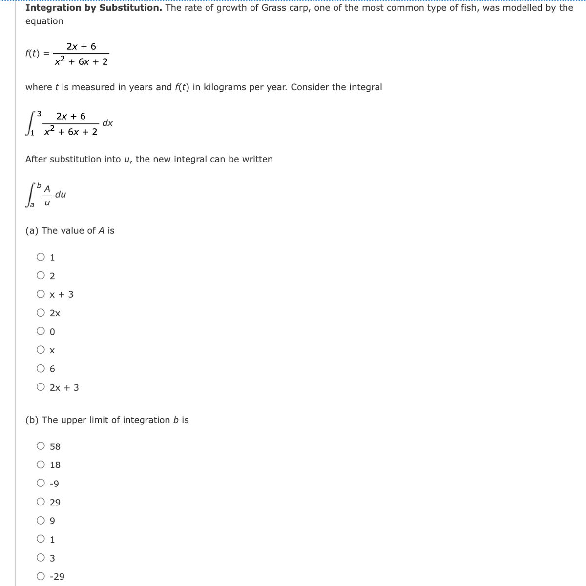 Integration by Substitution. The rate of growth of Grass carp, one of the most common type of fish, was modelled by the
equation
2х + 6
f(t)
x2
+ 6x + 2
where t is measured in years and f(t) in kilograms per year. Consider the integral
'3
2х + 6
dx
x2 + 6x + 2
After substitution into u, the new integral can be written
du
u
(a) The value of A is
О 1
O 2
Ох+3
О 2х
O o
Ох
O 6
О 2х + 3
(b) The upper limit of integration b is
О 58
О 18
O -9
O 29
O 9
O 1
O 3
O -29
