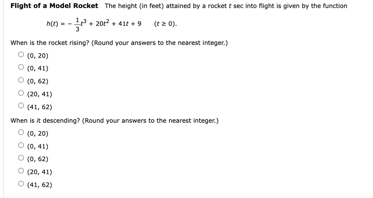 Flight of a Model Rocket The height (in feet) attained by a rockett sec into flight is given by the function
13 + 20t2 + 41t + 9
3
(t > 0).
h(t)
= -
When is the rocket rising? (Round your answers to the nearest integer.)
О (0, 20)
О (0, 41)
О (0, 62)
(20, 41)
(41, 62)
When is it descending? (Round your answers to the nearest integer.)
(0, 20)
O (0, 41)
(0, 62)
О (20, 41)
(41, 62)
