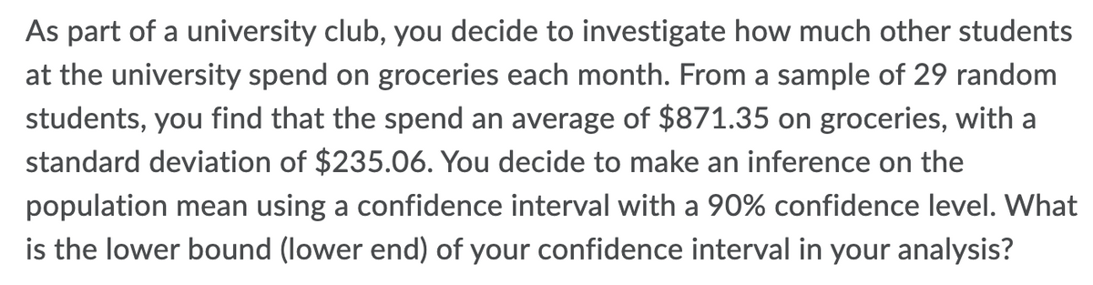 As part of a university club, you decide to investigate how much other students
at the university spend on groceries each month. From a sample of 29 random
students, you find that the spend an average of $871.35 on groceries, with a
standard deviation of $235.06. You decide to make an inference on the
population mean using a confidence interval with a 90% confidence level. What
is the lower bound (lower end) of your confidence interval in your analysis?