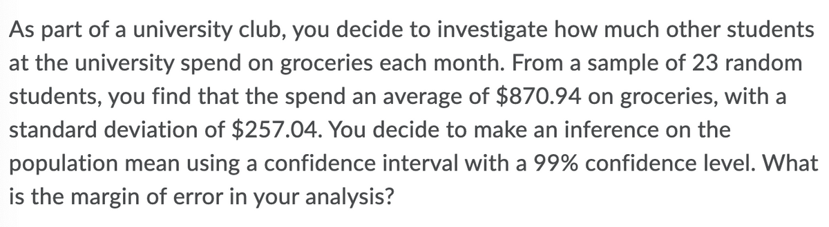 As part of a university club, you decide to investigate how much other students
at the university spend on groceries each month. From a sample of 23 random
students, you find that the spend an average of $870.94 on groceries, with a
standard deviation of $257.04. You decide to make an inference on the
population mean using a confidence interval with a 99% confidence level. What
is the margin of error in your analysis?