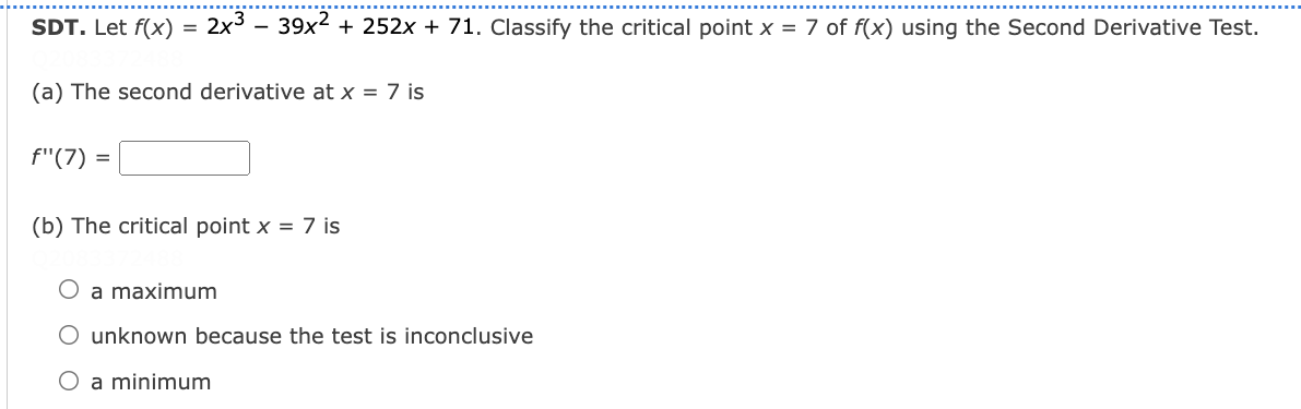 SDT. Let f(x)
2x3 - 39x2 + 252x + 71. Classify the critical point x = 7 of f(x) using the Second Derivative Test.
(a) The second derivative at x = 7 is
f"(7) =
(b) The critical point x = 7 is
a maximum
O unknown because the test is inconclusive
O a minimum
