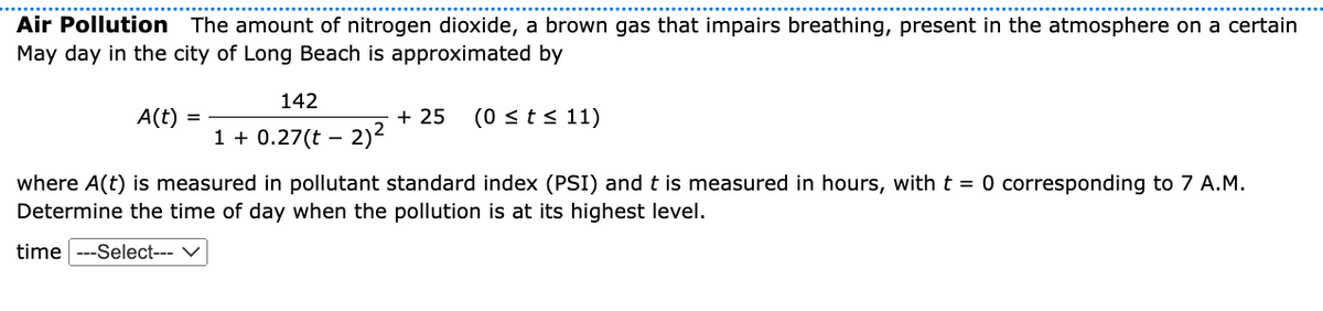 Air Pollution The amount of nitrogen dioxide, a brown gas that impairs breathing, present in the atmosphere on a certain
May day in the city of Long Beach is approximated by
142
+ 25
1 + 0.27(t – 2)2
A(t)
(0 sts 11)
where A(t) is measured in pollutant standard index (PSI) and t is measured in hours, with t = 0 corresponding to 7 A.M.
Determine the time of day when the pollution is at its highest level.
time ---Select---
