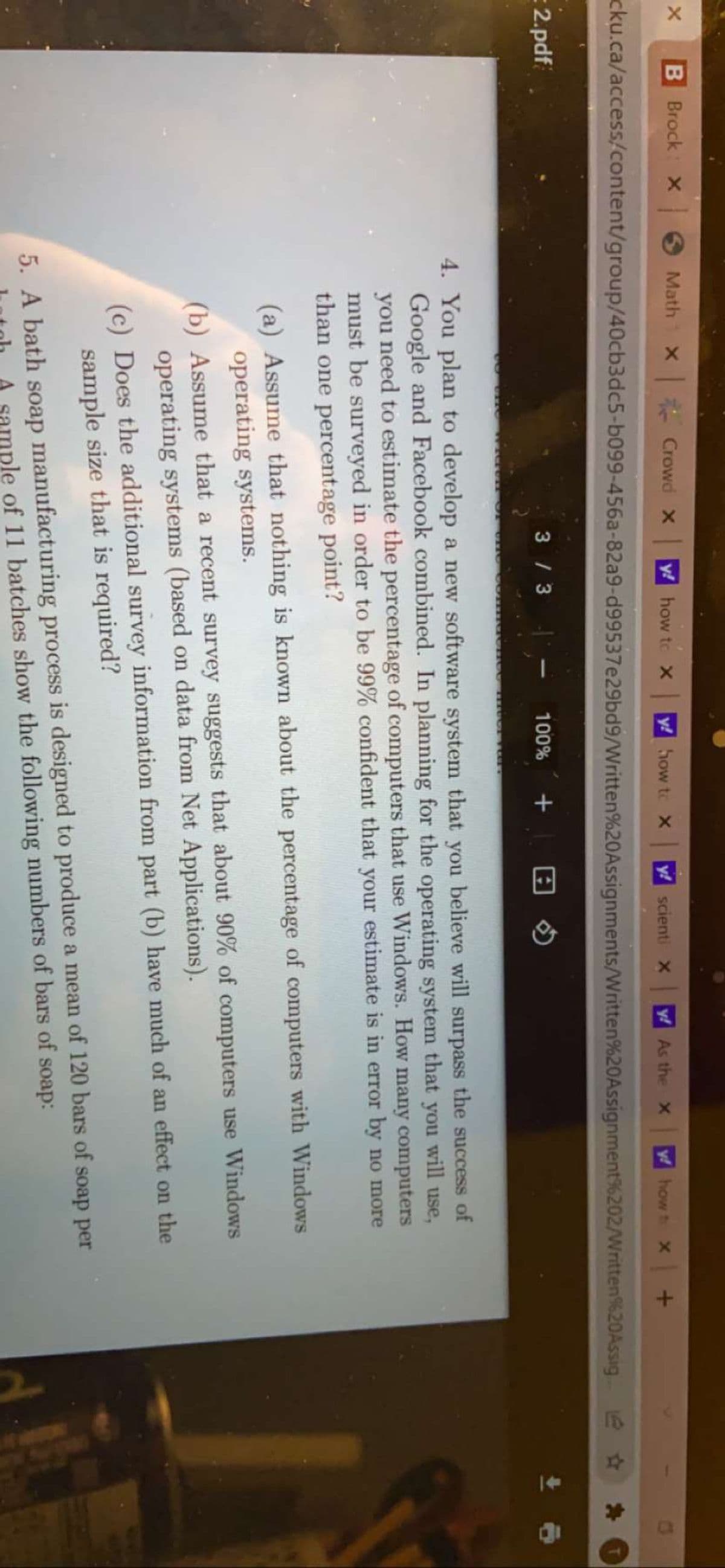 B Brock X
Math
X Crowd x
y! how to X
y! how to X
y! scienti X
y! As the x
f how t X
C3
cku.ca/access/content/group/40cb3dc5-b099-456a-82a9-d99537e29bd9/Written%20Assignments/Written%20Assignment%202/Written%20Assig
2.pdf
3 / 3
100%
4. You plan to develop a new software system that you believe will surpass the success of
Google and Facebook combined. In planning for the operating system that you will use,
you need to estimate the percentage of computers that use Windows. How many computers
must be surveyed in order to be 99% confident that your estimate is in error by no more
than one percentage point?
(a) Assume that nothing is known about the percentage of computers with Windows
operating systems.
(b) Assume that a recent survey suggests that about 90% of computers use Windows
operating systems (based on data from Net Applications).
(c) Does the additional survey information from part (b) have much of an effect on the
sample size that is required?
5. A bath soap manufacturing process is designed to produce a mean of 120 bars of soap per
mple of 11 batches show the following numbers of bars of soap:

