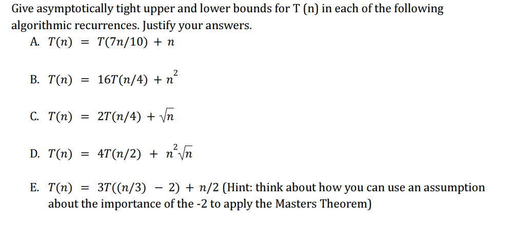 Give asymptotically tight upper and lower bounds for T (n) in each of the following
algorithmic recurrences. Justify your answers.
A. T(n)
= T(7n/10) + n
B. T(n)
C. T(n)
D. T(n)
=
=
=
2
16T(n/4) + n
2T(n/4) + √n
2
4T(n/2) + n²√√n
E. T(n)
= 3T((n/3) − 2) + n/2 (Hint: think about how you can use an assumption
about the importance of the -2 to apply the Masters Theorem)