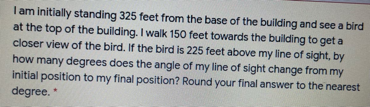 I am initially standing 325 feet from the base of the building and see a bird
at the top of the building. I walk 150 feet towards the building to get a
closer view of the bird. If the bird is 225 feet above my line of sight, by
how many degrees does the angle of my line of sight change from my
initial position to my final position? Round your final answer to the nearest
degree.
