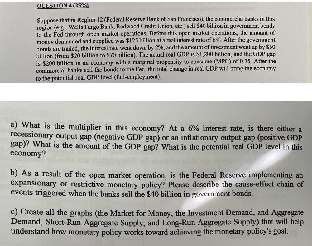 QUESTION 4 (25%)
Suppose that in Region 12 (Federal Reserve Bank of San Francisco), the commercial banks in this
region (e.g., Wells Fargo Bank, Redwood Credit Union, etc.) sell $40 billion in government bonds
to the Fed through open market operations. Before this open market operations, the amount of
money demanded and supplied was $125 billion at a real interest rate of 6%. After the government
bonds are traded, the interest rate went down by 2%, and the amount of investment went up by $50
billion (from $20 billion to $70 billion). The actual real GDP is $1,200 billion, and the GDP gap
is $200 billion in an economy with a marginal propensity to consume (MPC) of 0.75. After the
commercial banks sell the bonds to the Fed, the total change in real GDP will bring the economy
to the potential real GDP level (full-employment).
a) What is the multiplier in this economy? At a 6% interest rate, is there either a
recessionary output gap (negative GDP gap) or an inflationary output gap (positive GDP
gap)? What is the amount of the GDP gap? What is the potential real GDP level in this
economy?
b) As a result of the open market operation, is the Federal Reserve implementing an
expansionary or restrictive monetary policy? Please describe the cause-effect chain of
events triggered when the banks sell the $40 billion in government bonds.
c) Create all the graphs (the Market for Money, the Investment Demand, and Aggregate
Demand, Short-Run Aggregate Supply, and Long-Run Aggregate Supply) that will help
understand how monetary policy works toward achieving the monetary policy's goal.