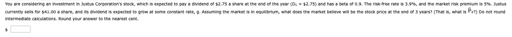 You are considering an investment in Justus Corporation's stock, which is expected to pay a dividend of $2.75 a share at the end of the year (D₁ = $2.75) and has a beta of 0.9. The risk-free rate is 3.9%, and the market risk premium is 5%. Justus
currently sells for $41.00 a share, and its dividend is expected to grow at some constant rate, g. Assuming the market is in equilibrium, what does the market belleve will be the stock price at the end of 3 years? (That is, what is Pa?) Do not round
Intermediate calculations. Round your answer to the nearest cent.
$