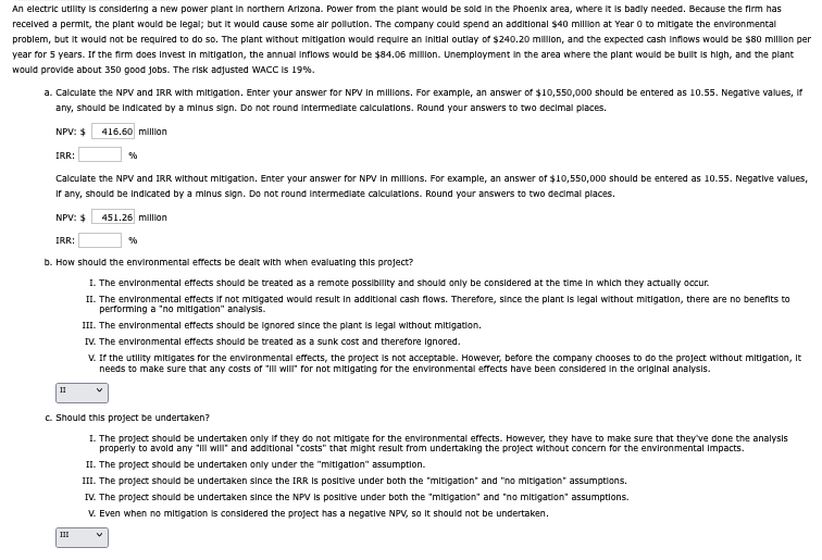 An electric utility is considering a new power plant in northern Arizona. Power from the plant would be sold in the Phoenix area, where it is badly needed. Because the firm has
received a permit, the plant would be legal; but it would cause some air pollution. The company could spend an additional $40 million at Year 0 to mitigate the environmental
problem, but it would not be required to do so. The plant without mitigation would require an initial outlay of $240.20 million, and the expected cash inflows would be $80 million per
year for 5 years. If the firm does Invest in mitigation, the annual inflows would be $84.06 million. Unemployment in the area where the plant would be built is high, and the plant
would provide about 350 good jobs. The risk adjusted WACC is 19%.
a. Calculate the NPV and IRR with mitigation. Enter your answer for NPV in millions. For example, an answer of $10,550,000 should be entered as 10.55. Negative values, if
any, should be indicated by a minus sign. Do not round intermediate calculations. Round your answers to two decimal places.
NPV: $
IRR:
416.60 million
%
Calculate the NPV and IRR without mitigation. Enter your answer for NPV in millions. For example, an answer of $10,550,000 should be entered as 10.55. Negative values,
If any, should be indicated by a minus sign. Do not round intermediate calculations. Round your answers to two decimal places.
NPV: $ 451.26 million
IRR:
%
b. How should the environmental effects be dealt with when evaluating this project?
I. The environmental effects should be treated as a remote possibility and should only be considered at the time in which they actually occur.
II. The environmental effects if not mitigated would result in additional cash flows. Therefore, since the plant is legal without mitigation, there are no benefits to
performing a "no mitigation" analysis.
III. The environmental effects should be ignored since the plant is legal without mitigation.
IV. The environmental effects should be treated as a sunk cost and therefore ignored.
V. If the utility mitigates for the environmental effects, the project is not acceptable. However, before the company chooses to do the project without mitigation, it
needs to make sure that any costs of "ill will" for not mitigating for the environmental effects have been considered in the original analysis.
11
✓
c. Should this project be undertaken?
I. The project should be undertaken only if they do not mitigate for the environmental effects. However, they have to make sure that they've done the analysis
properly to avoid any "ill will" and additional "costs" that might result from undertaking the project without concern for the environmental Impacts.
II. The project should be undertaken only under the "mitigation" assumption.
III. The project should be undertaken since the IRR is positive under both the "mitigation" and "no mitigation" assumptions.
IV. The project should be undertaken since the NPV is positive under both the "mitigation" and "no mitigation" assumptions.
V. Even when no mitigation is considered the project has a negative NPV, so it should not be undertaken.
✓