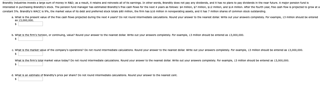 Brandtly Industries Invests a large sum of money in R&D; as a result, it retains and reinvests all of its earnings. In other words, Brandtly does not pay any dividends, and it has no plans to pay dividends in the near future. A major pension fund is
Interested in purchasing Brandtly's stock. The pension fund manager has estimated Brandtly's free cash flows for the next 4 years as follows: $4 million, $7 million, $12 million, and $14 million. After the fourth year, free cash flow is projected to grow at a
constant 5%. Brandtly's WACC is 9%, the market value of its debt and preferred stock totals $80 million, the firm has $16 million in nonoperating assets, and it has 7 million shares of common stock outstanding.
a. What is the present value of the free cash flows projected during the next 4 years? Do not round intermediate calculations. Round your answer to the nearest dollar. Write out your answers completely. For example, 13 million should be entered
as 13,000,000.
$
b. What is the firm's horizon, or continuing, value? Round your answer to the nearest dollar. Write out your answers completely. For example, 13 million should be entered as 13,000,000.
$
c. What is the market value of the company's operations? Do not round intermediate calculations. Round your answer to the nearest dollar. Write out your answers completely. For example, 13 million should be entered as 13,000,000.
$
What is the firm's total market value today? Do not round intermediate calculations. Round your answer to the nearest dollar. Write out your answers completely. For example, 13 million should be entered as 13,000,000.
$
d. What is an estimate of Brandtly's price per share? Do not round intermediate calculations. Round your answer to the nearest cent.
$