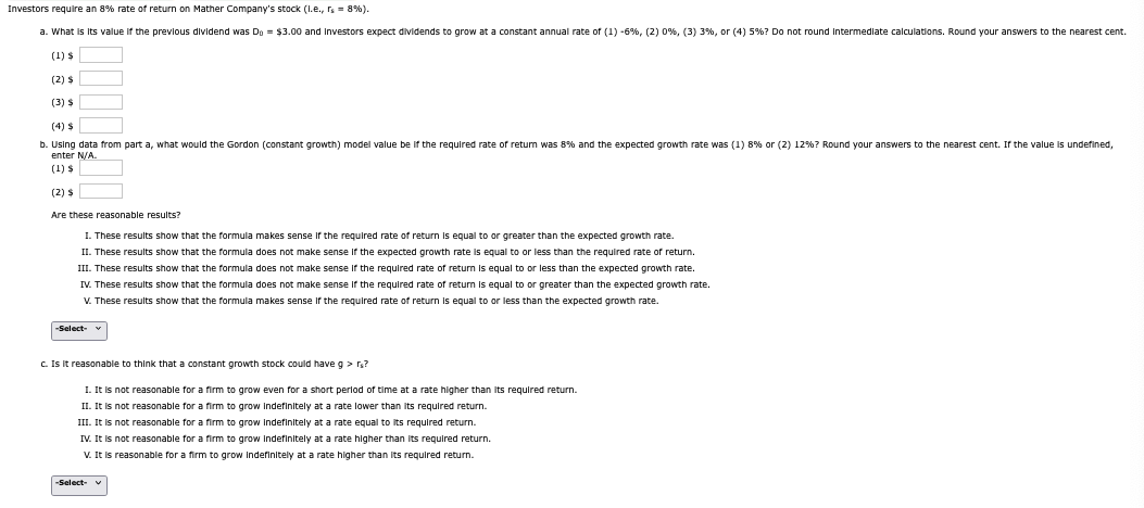 Investors require an 8% rate of return on Mather Company's stock (l.e., rs = 8%).
a. What is its value if the previous dividend was Do = $3.00 and investors expect dividends to grow at a constant annual rate of (1) -6%, (2) 0%, (3) 3 %, or (4) 5%? Do not round intermediate calculations. Round your answers to the nearest cent.
(1) $
(2) $
(3) $
(4) $
b. Using data from part a, what would the Gordon (constant growth) model value be if the required rate of return was 8% and the expected growth rate was (1) 8% or (2) 12% ? Round your answers to the nearest cent. If the value is undefined,
enter N/A.
(1) $
(2) $
Are these reasonable results?
I. These results show that the formula makes sense if the required rate of return is equal to or greater than the expected growth rate.
II. These results show that the formula does not make sense if the expected growth rate is equal to or less than the required rate of return.
III. These results show that the formula does not make sense if the required rate of return is equal to or less than the expected growth rate.
IV. These results show that the formula does not make sense if the required rate of return is equal to or greater than the expected growth rate.
V. These results show that the formula makes sense if the required rate of return is equal to or less than the expected growth rate.
-Select-
c. Is it reasonable to think that a constant growth stock could have g>rs?
1. It is not reasonable for a firm to grow even for a short period of time at a rate higher than its required return.
II. It is not reasonable for a firm to grow indefinitely at a rate lower than its required return.
III. It is not reasonable for a firm to grow indefinitely at a rate equal to its required return.
IV. It is not reasonable for a firm to grow indefinitely at a rate higher than its required return.
V. It is reasonable for a firm to grow Indefinitely at a rate higher than its required return.
-Select- v