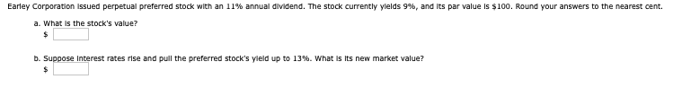 Earley Corporation issued perpetual preferred stock with an 11% annual dividend. The stock currently yields 9%, and its par value is $100. Round your answers to the nearest cent.
a. What is the stock's value?
$
b. Suppose Interest rates rise and pull the preferred stock's yield up to 13%. What is its new market value?
$