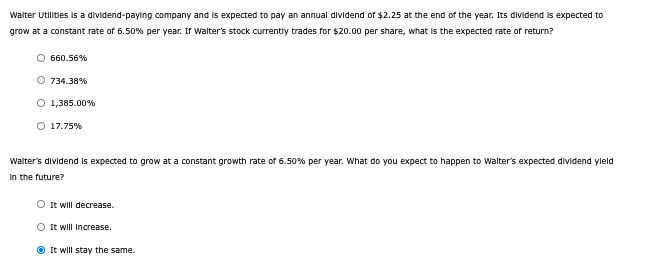 Walter Utilities is a dividend-paying company and is expected to pay an annual dividend of $2.25 at the end of the year. Its dividend is expected to
grow at a constant rate of 6.50% per year. If Walter's stock currently trades for $20.00 per share, what is the expected rate of return?
○ 660.56%
O 734.38%
○ 1,385.00%
○ 17.75%
Walter's dividend is expected to grow at a constant growth rate of 6.50% per year. What do you expect to happen to Walter's expected dividend yield
in the future?
It will decrease.
It will Increase.
It will stay the same.