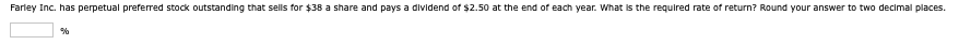 Farley Inc. has perpetual preferred stock outstanding that sells for $38 a share and pays a dividend of $2.50 at the end of each year. What is the required rate of return? Round your answer to two decimal places.
%