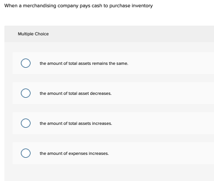 When a merchandising company pays cash to purchase inventory
Multiple Choice
O
O
O
O
the amount of total assets remains the same.
the amount of total asset decreases.
the amount of total assets increases.
the amount of expenses increases.