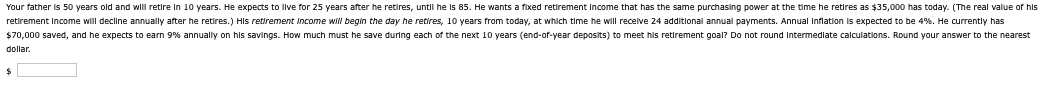 Your father is 50 years old and will retire in 10 years. He expects to live for 25 years after he retires, until he is 85. He wants a fixed retirement Income that has the same purchasing power at the time he retires as $35,000 has today. (The real value of his
retirement Income will decline annually after he retires.) His retirement Income will begin the day he retires, 10 years from today, at which time he will receive 24 additional annual payments. Annual Inflation is expected to be 4%. He currently has
$70,000 saved, and he expects to earn 9% annually on his savings. How much must he save during each of the next 10 years (end-of-year deposits) to meet his retirement goal? Do not round Intermediate calculations. Round your answer to the nearest
dollar.
$