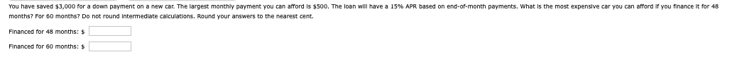 You have saved $3,000 for a down payment on a new car. The largest monthly payment you can afford is $500. The loan will have a 15% APR based on end-of-month payments. What is the most expensive car you can afford if you finance it for 48
months? For 60 months? Do not round Intermediate calculations. Round your answers to the nearest cent.
Financed for 48 months: $
Financed for 60 months: $