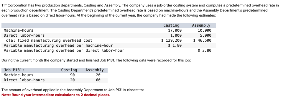 Tiff Corporation has two production departments, Casting and Assembly. The company uses a job-order costing system and computes a predetermined overhead rate in
each production department. The Casting Department's predetermined overhead rate is based on machine-hours and the Assembly Department's predetermined
overhead rate is based on direct labor-hours. At the beginning of the current year, the company had made the following estimates:
Machine-hours
Direct labor-hours
Total fixed manufacturing overhead cost
Variable manufacturing overhead per machine-hour
Variable manufacturing overhead per direct labor-hour
Job P131:
Machine-hours
During the current month the company started and finished Job P131. The following data were recorded for this job:
Assembly
20
60
Direct labor-hours
Casting
90
20
Casting
The amount of overhead applied in the Assembly Department to Job P131 is closest to:
Note: Round your intermediate calculations to 2 decimal places.
17,000
1,000
$ 129, 200
$ 1.80
Assembly
10,000
5,000
$ 46,500
$ 3.80