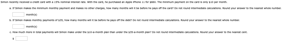 Simon recently received a credit card with a 15% nominal Interest rate. With the card, he purchased an Apple IPhone 11 for $660. The minimum payment on the card is only $10 per month.
a. If Simon makes the minimum monthly payment and makes no other charges, how many months will it be before he pays off the card? Do not round Intermediate calculations. Round your answer to the nearest whole number.
month(s)
b. If Simon makes monthly payments of $35, how many months will it be before he pays off the debt? Do not round Intermediate calculations. Round your answer to the nearest whole number.
month(s)
c. How much more in total payments will Simon make under the $10-a-month plan than under the $35-a-month plan? Do not round intermediate calculations. Round your answer to the nearest cent.
$