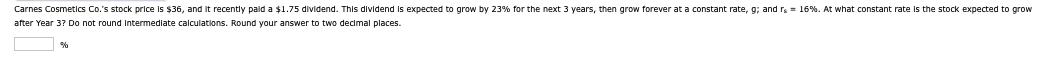 Carnes Cosmetics Co.'s stock price is $36, and it recently paid a $1.75 dividend. This dividend is expected to grow by 23% for the next 3 years, then grow forever at a constant rate, g; and rs = 16%. At what constant rate is the stock expected to grow
after Year 3? Do not round intermediate calculations. Round your answer to two decimal places.
%