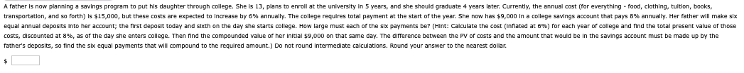 A father is now planning a savings program to put his daughter through college. She is 13, plans to enroll at the university in 5 years, and she should graduate 4 years later. Currently, the annual cost (for everything - food, clothing, tuition, books,
transportation, and so forth) is $15,000, but these costs are expected to increase by 6% annually. The college requires total payment at the start of the year. She now has $9,000 in a college savings account that pays 8% annually. Her father will make six
equal annual deposits into her account; the first deposit today and sixth on the day she starts college. How large must each of the six payments be? (Hint: Calculate the cost (inflated at 6%) for each year of college and find the total present value of those
costs, discounted at 8%, as of the day she enters college. Then find the compounded value of her initial $9,000 on that same day. The difference between the PV of costs and the amount that would be in the savings account must be made up by the
father's deposits, so find the six equal payments that will compound to the required amount.) Do not round Intermediate calculations. Round your answer to the nearest dollar.
$