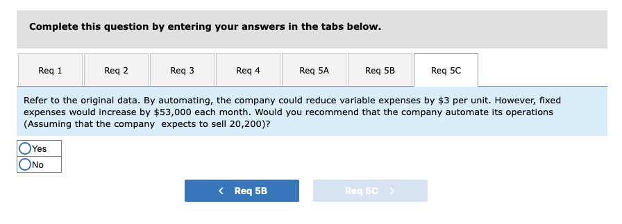 ### Automation Decision Analysis

#### Task Description

**Complete this question by entering your answers in the tabs below.**

The task requires analyzing and entering answers in the provided tabs labeled as Req 1, Req 2, Req 3, Req 4, Req 5A, Req 5B and Req 5C.

---

#### Requirement Analysis

**Current Question:**

Refer to the original data. By automating, the company could reduce variable expenses by $3 per unit. However, fixed expenses would increase by $53,000 each month. Would you recommend that the company automate its operations (Assuming that the company expects to sell 20,200 units)?

- **Yes**
- **No**

Note: Select either "Yes" or "No" based on your evaluation.

---

#### Graphical/Diagrammatic Overview

There are no graphs or diagrams included in the image. All information is presented in text form. The interface has a user-interactive component allowing the user to select their response ("Yes" or "No") and navigate between requirements.

---

#### Steps to Analyze the Question:

1. **Calculate the Reduction in Variable Expenses:**
   - Variable expense reduction per unit = $3
   - Expected units to be sold = 20,200
   - Total reduction in variable expenses = 3 * 20,200 = $60,600

2. **Calculate the Increase in Fixed Expenses:**
   - Increase in fixed expenses per month = $53,000

3. **Determine the Net Effect on Expenses:**
   - Compare the total reduction in variable expenses to the increase in fixed expenses:
     - Reduction in variable expenses: $60,600
     - Increase in fixed expenses: $53,000
   - Net effect = $60,600 - $53,000 = $7,600 savings

#### Conclusion:

Based on the net savings of $7,600, it would be cost-effective to automate the operations.

---

**Recommendation:**

Select **Yes** to recommend automation.

---

**Navigation:**

Click on the "Req 5B" button to proceed to the next part of the task. The "Req 5C" button is currently disabled.