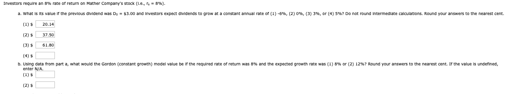 Investors require an 8% rate of return on Mather Company's stock (l.e., rs = 8%).
a. What is its value if the previous dividend was Do = $3.00 and Investors expect dividends to grow at a constant annual rate of (1) -6%, (2) 0%, (3) 3 %, or (4) 5%? Do not round intermediate calculations. Round your answers to the nearest cent.
(1) $
(2) $
(3) $
(4) $
20.14
37.50
61.80
b. Using data from part a, what would the Gordon (constant growth) model value be if the required rate of return was 8% and the expected growth rate was (1) 8% or (2) 12%? Round your answers to the nearest cent. If the value is undefined,
enter N/A.
(1) $
(2) $