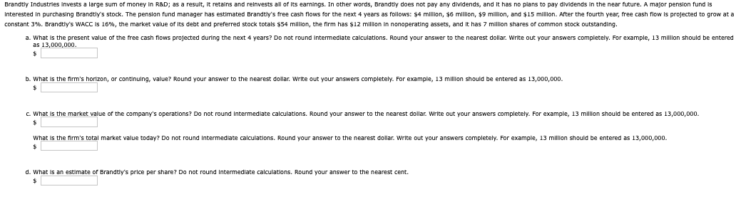 Brandtly Industries invests a large sum of money in R&D; as a result, it retains and reinvests all of its earnings. In other words, Brandtly does not pay any dividends, and it has no plans to pay dividends in the near future. A major pension fund is
Interested in purchasing Brandtly's stock. The pension fund manager has estimated Brandtly's free cash flows for the next 4 years as follows: $4 million, $6 million, $9 million, and $15 million. After the fourth year, free cash flow is projected to grow at a
constant 3%. Brandtly's WACC is 16%, the market value of its debt and preferred stock totals $54 million, the firm has $12 million in nonoperating assets, and it has 7 million shares of common stock outstanding.
a. What is the present value of the free cash flows projected during the next 4 years? Do not round intermediate calculations. Round your answer to the nearest dollar. Write out your answers completely. For example, 13 million should be entered
as 13,000,000.
b. What is the firm's horizon, or continuing, value? Round your answer to the nearest dollar. Write out your answers completely. For example, 13 million should be entered as 13,000,000.
$
c. What is the market value of the company's operations? Do not round intermediate calculations. Round your answer to the nearest dollar. Write out your answers completely. For example, 13 million should be entered as 13,000,000.
What is the firm's total market value today? Do not round intermediate calculations. Round your answer to the nearest dollar. Write out your answers completely. For example, 13 million should be entered as 13,000,000.
d. What is an estimate of Brandtly's price per share? Do not round intermediate calculations. Round your answer to the nearest cent.
