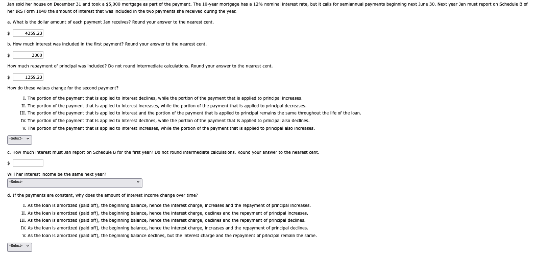 Jan sold her house on December 31 and took a $5,000 mortgage as part of the payment. The 10-year mortgage has a 12% nominal Interest rate, but it calls for semiannual payments beginning next June 30. Next year Jan must report on Schedule B of
her IRS Form 1040 the amount of interest that was included in the two payments she received during the year.
a. What is the dollar amount of each payment Jan receives? Round your answer to the nearest cent.
$
4359.23
b. How much interest was included in the first payment? Round your answer to the nearest cent.
$
How much repayment of principal was included? Do not round Intermediate calculations. Round your answer to the nearest cent.
$
How do these values change for the second payment?
I. The portion of the payment that is applied to interest declines, while the portion of the payment that is applied to principal increases.
II. The portion of the payment that is applied to interest increases, while the portion of the payment that is applied to principal decreases.
III. The portion of the payment that is applied to interest and the portion of the payment that is applied to principal remains the same throughout the life of the loan.
-Select-
3000
IV. The portion of the payment that is applied to interest declines, while the portion of the payment that is applied to principal also declines.
V. The portion of the payment that is applied to interest increases, while the portion of the payment that is applied to principal also increases.
1359.23
c. How much interest must Jan report on Schedule B for the first year? Do not round Intermediate calculations. Round your answer to the nearest cent.
$
Will her interest Income be the same next year?
-Select-
-Select-
d. If the payments are constant, why does the amount of Interest Income change over time?
1. As the loan is amortized (paid off), the beginning balance, hence the interest charge, Increases and the repayment of principal increases.
II. As the loan is amortized (paid off), the beginning balance, hence the interest charge, declines and the repayment of principal increases.
III. As the loan is amortized (paid off), the beginning balance, hence the interest charge, declines and the repayment of principal declines.
IV. As the loan is amortized (paid off), the beginning balance, hence the interest charge, Increases and the repayment of principal declines.
V. As the loan is amortized (paid off), the beginning balance declines, but the Interest charge and the repayment of principal remain the same.