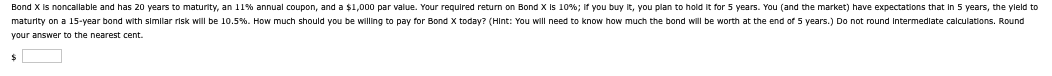 Bond X is noncallable and has 20 years to maturity, an 11% annual coupon, and a $1,000 par value. Your required return on Bond X is 10%; if you buy it, you plan to hold it for 5 years. You (and the market) have expectations that in 5 years, the yield to
maturity on a 15-year bond with similar risk will be 10.5%. How much should you be willing to pay for Bond X today? (Hint: You will need to know how much the bond will worth at the end of 5 years.) Do not round Intermediate calculations. Round
your answer to the nearest cent.
$