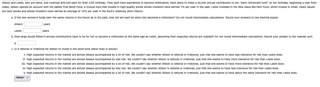 Allison and Leslle, who are twins, just received $35,000 each for their 22th birthday. They both have aspirations to become millionaires. Each plans to make a $5,000 annual contribution to her "early retirement fund" on her birthday, beginning a year from
today. Allison opened an account with the Safety First Bond Fund, a mutual fund that invests in high-quality bonds whose investors have earned 7% per year in the past. Leslie invested in the New Issue Blo-Tech Fund, which Invests in small, newly Issued
bio-tech stocks and whose investors have earned an average of 14% per year in the fund's relatively short history.
a. If the two women's funds earn the same returns the future as in the past, how old will each be when she becomes millionaire? Do not round Intermediate calculations. Round your answers to two decimal places.
Allison:
years
Leslie:
b. How large would Allison's annual contributions have to be for her to become a millionaire at the same age as Lesile, assuming their expected returns are realized? Do not round intermediate calculations. Round your answer to the nearest cent.
years
$
c. Is it rational or irrational for Allison to invest in the bond fund rather than in stocks?
I. High expected returns in the market are almost always accompanied by a lot of risk. We couldn't say whether Allison is rational or irrational, just that she seems to have less tolerance for risk than Leslie does.
II. High expected returns in the market are almost always accompanied by less risk. We couldn't say whether Allison is rational or irrational, just that she seems to have more tolerance for risk than Leslle does.
III. High expected returns in the market are almost always accompanied by a lot of risk. We couldn't say whether Allison is rational or irrational, just that she seems to have more tolerance for risk than Leslle does.
IV. High expected returns in the market are almost always accompanied by less risk. We couldn't say whether Allison is rational or Irrational, just that she seems to have less tolerance for risk than Leslie does.
V. High expected returns in the market are almost always accompanied by a lot of risk. We couldn't say whether Allison is rational or irrational, just that she seems to have about the same tolerance for risk than Leslle does.
-Select-