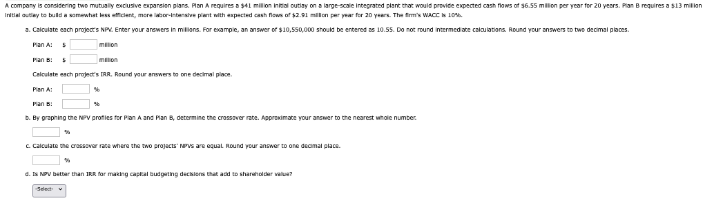 A company is considering two mutually exclusive expansion plans. Plan A requires a $41 million initial outlay on a large-scale integrated plant that would provide expected cash flows of $6.55 million per year for 20 years. Plan B requires a $13 million
Initial outlay to build a somewhat less efficient, more labor-intensive plant with expected cash flows of $2.91 million per year for 20 years. The firm's WACC is 10%.
a. Calculate each project's NPV. Enter your answers in millions. For example, an answer of $10,550,000 should be entered as 10.55. Do not round intermediate calculations. Round your answers to two decimal places.
Plan A:
Plan B:
$
$
million
million
Calculate each project's IRR. Round your answers to one decimal place.
Plan A:
Plan B:
%
%
b. By graphing the NPV profiles for Plan A and Plan B, determine the crossover rate. Approximate your answer to the nearest whole number.
%
c. Calculate the crossover rate where the two projects' NPVs are equal. Round your answer to one decimal place.
%
d. Is NPV better than IRR for making capital budgeting decisions that add to shareholder value?
-Select- v