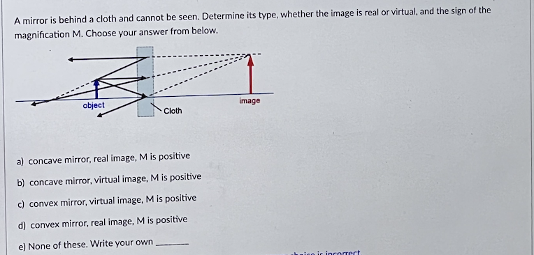 A mirror is behind a cloth and cannot be seen. Determine its type, whether the image is real or virtual, and the sign of the
magnification M. Choose your answer from below.
object
Cloth
a) concave mirror, real image, M is positive
b) concave mirror, virtual image, M is positive
c) convex mirror, virtual image, M is positive
d) convex mirror, real image, M is positive
e) None of these. Write your own
image
eo is incorrect.