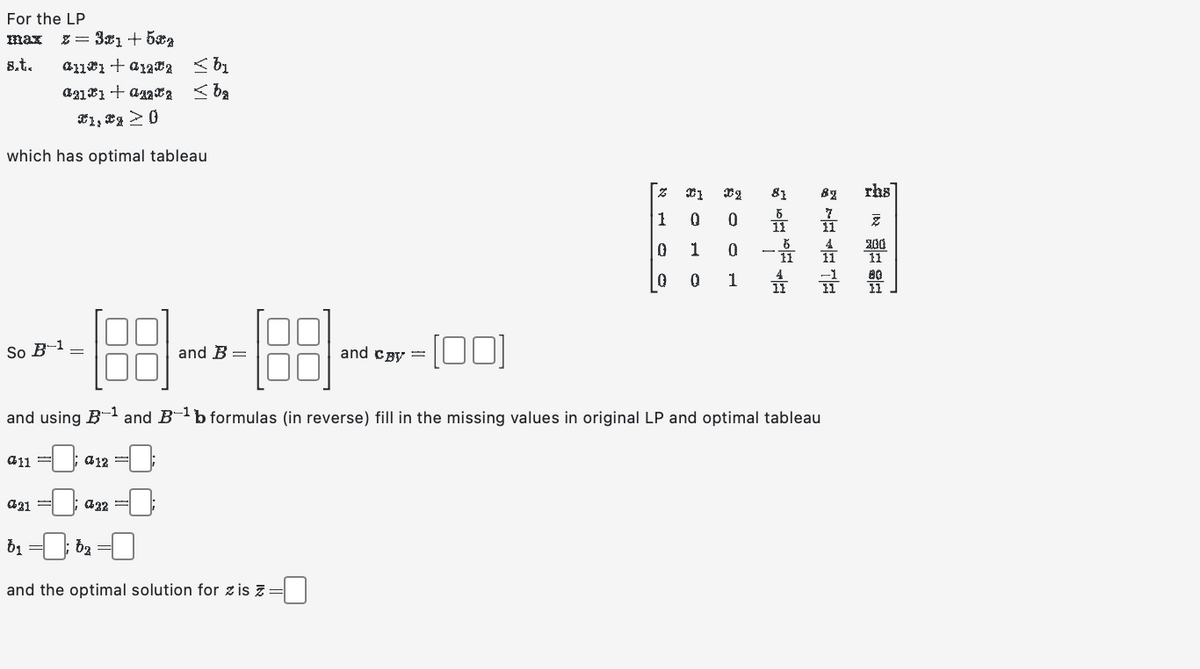 For the LP
max z = 3x1 +5€
8.t.
which has optimal tableau
So B-1
11+12 bi
211 + a2 ≤ba
X1, X1 ≥ 0
011
21 =
and
-188-189-41:00
and using Band B-¹ b formulas (in reverse) fill in the missing values in original LP and optimal tableau
- 12:
€32
and B
b₁
and the optimal solution for z is z =
b₂ =
Z
1
0
0
01 Dz
0
0
1
0
0
1
81
82
rhs
Z
200