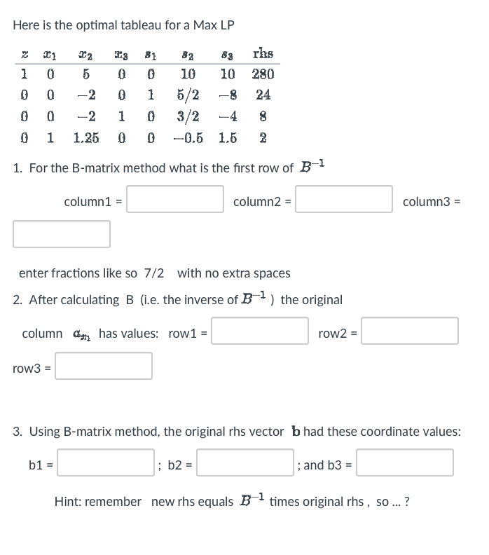 Here is the optimal tableau for a Max LP
2 X1
3 81
82 63
rhs
1
0
0 0
10
10 280
0
0
0
1
5/2
-8 24
0
0
-2
1 0
3/2
-4 8
0
1 1.25 0 0
-0.5 1.5 2
1. For the B-matrix method what is the first row of B-¹
X2
5
row3 =
-2
column1 =
enter fractions like so 7/2 with no extra spaces
2. After calculating B (i.e. the inverse of B-¹) the original
column has values: row1 =
b1 =
column2 =
; b2 =
row2 =
3. Using B-matrix method, the original rhs vector bhad these coordinate values:
; and b3 =
Hint: remember new rhs equals B-¹ times original rhs, so ...?
column3 =
