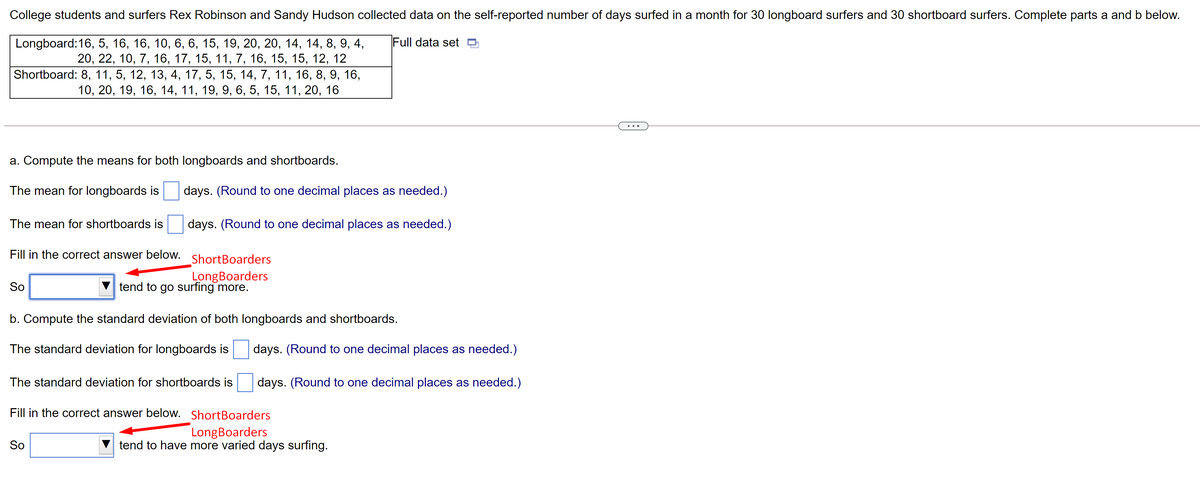 College students and surfers Rex Robinson and Sandy Hudson collected data on the self-reported number of days surfed in a month for 30 longboard surfers and 30 shortboard surfers. Complete parts a and b below.
Full data set
Longboard:16, 5, 16, 16, 10, 6, 6, 15, 19, 20, 20, 14, 14, 8, 9, 4,
20, 22, 10, 7, 16, 17, 15, 11, 7, 16, 15, 15, 12, 12
Shortboard: 8, 11, 5, 12, 13, 4, 17, 5, 15, 14, 7, 11, 16, 8, 9, 16,
10, 20, 19, 16, 14, 11, 19, 9, 6, 5, 15, 11, 20, 16
a. Compute the means for both longboards and shortboards.
The mean for longboards is
days. (Round to one decimal places as needed.)
The mean for shortboards
days. (Round to one decimal places as needed.)
Fill in the correct answer below.
ShortBoarders
So
LongBoarders
tend to go surfing more.
b. Compute the standard deviation of both longboards and shortboards.
The standard deviation for longboards is
days. (Round to one decimal places as needed.)
The standard deviation for shortboards is
days. (Round to one decimal places as needed.)
Fill in the correct answer below. ShortBoarders
LongBoarders
tend to have more varied days surfing.
So
